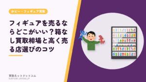 フィギュアを売るならどこがいい？箱なし買取相場と高く売る店選びのコツ